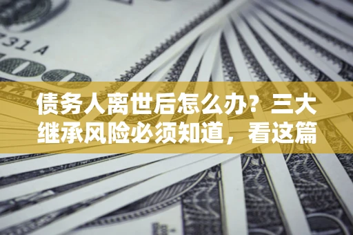 北京债务人离世后怎么办？三大继承风险必须知道，看这篇就够了